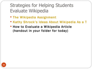 Strategies for Helping Students Evaluate Wikipedia The Wikipedia Assignment Kathy Shrock’s Ideas About Wikipedia As a Tool for Authentic Research  How to Evaluate a Wikipedia Article (handout in your folder for today) 