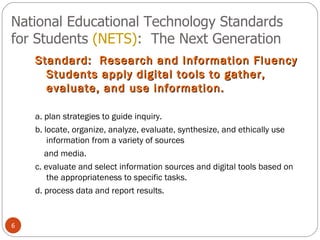 National Educational Technology Standards for Students  (NETS) :  The Next Generation Standard:  Research and Information Fluency Students apply digital tools to gather, evaluate, and use information.  a. plan strategies to guide inquiry. b. locate, organize, analyze, evaluate, synthesize, and ethically use information from a variety of sources and media. c. evaluate and select information sources and digital tools based on the appropriateness to specific tasks. d. process data and report results. 