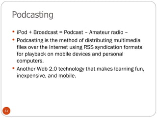 Podcasting iPod + Broadcast = Podcast – Amateur radio –  Podcasting is the method of distributing multimedia files over the Internet using RSS syndication formats for playback on mobile devices and personal computers.  Another Web 2.0 technology that makes learning fun, inexpensive, and mobile. 