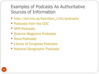 Examples of Podcasts As Authoritative Sources of Information http://del.icio.us/hamilton_11th/podcasts   Podcasts from the CDC NPR Podcasts Science Magazine Podcasts Nova Podcasts Library of Congress Podcasts National Geographic Podcasts  