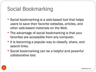 Social Bookmarking Social bookmarking is a web-based tool that helps users to save their favorite websites, articles, and other web-based materials on the Web. The advantage of social bookmarking is that your favorites are accessible from any computer. It is becoming a popular way to classify, share, and search links. Social bookmarking can be a helpful and powerful collaborative tool. (DesRoches 33) 