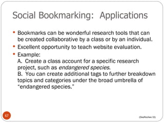 Social Bookmarking:  Applications Bookmarks can be wonderful research tools that can be created collaborative by a class or by an individual. Excellent opportunity to teach website evaluation. Example:  A.  Create a class account for a specific research project, such as  endangered species . B.  You can create additional tags to further breakdown topics and categories under the broad umbrella of “endangered species.” (DesRoches 33) 