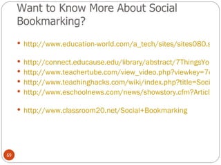 Want to Know More About Social Bookmarking? http://www.education-world.com/a_tech/sites/sites080.shtml   http://connect.educause.edu/library/abstract/7ThingsYouShouldKnow/39378 http://www.teachertube.com/view_video.php?viewkey=7c623fbd095b4a565b5b http://www.teachinghacks.com/wiki/index.php?title=Social_bookmarking_tools http://www.eschoolnews.com/news/showstory.cfm?ArticleID=6752   http://www.classroom20.net/Social+Bookmarking   