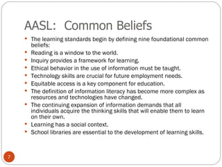 AASL:  Common Beliefs The learning standards begin by defining nine foundational common beliefs: Reading is a window to the world.  Inquiry provides a framework for learning.  Ethical behavior in the use of information must be taught.  Technology skills are crucial for future employment needs.   Equitable access is a key component for education.  The definition of information literacy has become more complex as resources and technologies have changed.  The continuing expansion of information demands that all individuals acquire the thinking skills that will enable them to learn on their own.  Learning has a social context.  School libraries are essential to the development of learning skills.  