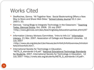 Works Cited DesRoches, Donna. “All Together Now:  Social Bookmarking Offers a New Way to Store and Share Web Sites.”  School Library Journal  53.1 (Jan. 2007): 33. Glencoe. “Using Blogs to Integrate Technology in the Classroom.”  Teaching Today, Glencoe Online . Oct. 2006.  25 July 2007 <http://www.glencoe.com/‌sec/‌teachingtoday/‌educationupclose.phtml/‌47>. Information Literacy Advisory Committee. “Intro to Info Lit.”  Information Literacy . 21 Mar. 2007. Association of College and Research Libraries.  12 July 2007 <http://www.ala.org/‌ala/‌acrl/‌acrlissues/‌acrlinfolit/‌infolitoverview/‌introtoinfolit/‌introinfolit.htm>.  International Society for Technology in Education. “NETS_S_standards-1-6.pdf.”  National Educational Technology Standards for Students . 2007. International Society for Technology in Education.  12 July 2007 <http://cnets.iste.org/‌students/‌NETS_S_standards-1-6.pdf>. 