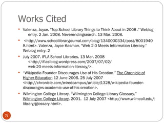 Works Cited Valenza, Joyce. "Top School Library Things to Think About in 2008 ." Weblog      entry. 2 Jan. 2008. Neverendingsearch. 13 Mar. 2008.   <http://www.schoollibraryjournal.com/blog/1340000334/post/80019408.html>. Valenza, Joyce Kasman. "Web 2.0 Meets Information Literacy." Weblog entry. 2 July 2007. IFLA School Libraries. 13 Mar. 2008      <http://iflaslblog.wordpress.com/2007/07/02/      web-20-meets-information-literacy/>.  “ Wikipedia Founder Discourages Use of His Creation.”  The Chronicle of Higher Education  12 June 2006. 25 July 2007 <http://chronicle.com/‌wiredcampus/‌article/‌1328/‌wikipedia-founder-discourages-academic-use-of-his-creation>. Wilmington College Library. “Wilmington College Library Glossary.”  Wilmington College Library . 2001.  12 July 2007 <http://www.wilmcoll.edu/‌library/‌glossary.html>. 