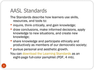 AASL Standards The Standards describe how learners use skills, resources, and tools to: inquire, think critically, and gain knowledge;  draw conclusions, make informed decisions, apply knowledge to new situations, and create new knowledge;  share knowledge and participate ethically and productively as members of our democratic society;  pursue personal and aesthetic growth.  You can  download the Learning Standards  as an eight-page full-color pamphlet (PDF, 4 mb). 