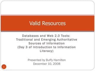 Databases and Web 2.0 Tools:  Traditional and Emerging Authoritative Sources of Information (Day 3 of Introduction to Information Literacy) Presented by Buffy Hamilton December 10, 2008 Valid Resources 