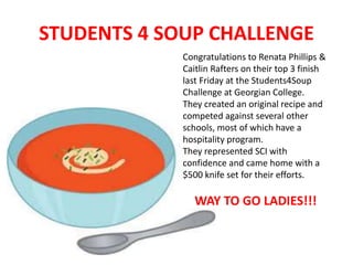 STUDENTS 4 SOUP CHALLENGE 
Congratulations to Renata Phillips & 
Caitlin Rafters on their top 3 finish 
last Friday at the Students4Soup 
Challenge at Georgian College. 
They created an original recipe and 
competed against several other 
schools, most of which have a 
hospitality program. 
They represented SCI with 
confidence and came home with a 
$500 knife set for their efforts. 
WAY TO GO LADIES!!! 
 