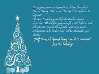 Every year, women are forced into shelters throughout 
Simcoe County. This season, The Girls Group wants to 
help out! 
Starting Monday, you will find a shoebox in your 
classroom. We ask that your class fill it with toiletries and 
other items to provide these families with some much 
needed items, a list of these items will be attached to your 
shoebox. 
Help the Girls Group bring a smile to someone’s 
face this holiday! 
