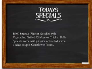 $5.00 Special: Rice or Noodles with 
Vegetables, Grilled Chicken or Chicken Balls 
Specials come with jet juice or bottled water. 
Todays soup is Cauliflower Potato. 
 