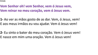 Entrada
Vem Senhor oh! vem Senhor, vem ó Jesus vem,
Vem reinar no meu coração, vem ó Jesus vem.
1- Ao ver as mãos gosto de...