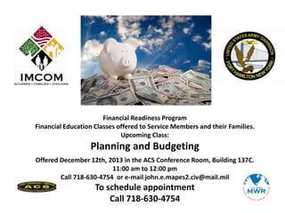 Financial Readiness Program
Financial Education Classes offered to Service Members and their Families.
Upcoming Class:

Planning and Budgeting
Offered December 12th, 2013 in the ACS Conference Room, Building 137C.
11:00 am to 12:00 pm
Call 718-630-4754 or e-mail john.e.mapes2.civ@mail.mil

To schedule appointment
Call 718-630-4754

 