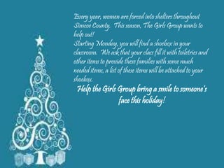 Every year, women are forced into shelters throughout 
Simcoe County. This season, The Girls Group wants to 
help out! 
Starting Monday, you will find a shoebox in your 
classroom. We ask that your class fill it with toiletries and 
other items to provide these families with some much 
needed items, a list of these items will be attached to your 
shoebox. 
Help the Girls Group bring a smile to someone’s 
face this holiday! 
 