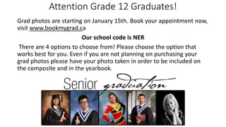 Attention Grade 12 Graduates!
Grad photos are starting on January 15th. Book your appointment now,
visit www.bookmygrad.ca
Our school code is NER
There are 4 options to choose from! Please choose the option that
works best for you. Even if you are not planning on purchasing your
grad photos please have your photo taken in order to be included on
the composite and in the yearbook.
 