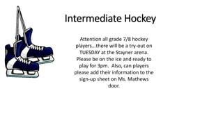 Intermediate Hockey
Attention all grade 7/8 hockey
players...there will be a try-out on
TUESDAY at the Stayner arena.
Please be on the ice and ready to
play for 3pm. Also, can players
please add their information to the
sign-up sheet on Ms. Mathews
door.
 