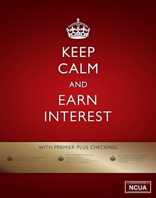 KEEP
CALM
EARN
INTEREST
AND
WITH PREMIER PLUS CHECKING:
Earn interest on ALL deposits
over $1000 (No limits)
Receive Member Protection
Checking Benefits:
$10,000 Accidental Death Insurance
Identity Theft Restoration through ID Theft 911™
3 Monthly Foreign-Use ATM Refunds
No Monthly Fee If You Carry
a $1000 Monthly Balance*
*4.95 monthly fee if monthly balance
is below $1000
 