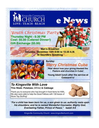 LOVE - TEACH - REACH                            e News
Youth Christmas Party!
Thursday Night - 6:30 PM
Cost: $5.00 (Catered Dinner!)
Gift Exchange ($5.00)
                            Menʼs Breakfast
               Saturday, December 15th 9:00 to 10:30 A.M.
                         Al Saunders Speaking

                                      Sunday:
                                      Merry Christmas Cuba
                                         Hear about how your giving blessed the
                                             Pastors and churches in Cuba!
                                        Young Adult lunch after the service at
                                                    Colasantiʼs!


To Kingsville With Love
This Week: Potatoes (White) & Cabbage
Thank you to everyone who has brought in food items for KWL.
We also were able to help the Good Fellows with 130 boxes of
Stove Top Stufﬁng!


“For a child has been born for us, a son given to us; authority rests upon
   his shoulders; and he is named Wonderful Counselor, Mighty God,
             Everlasting Father, Prince of Peace.” Isaiah 9:6

              Kingsville Community Church www.kingsvillechurch.com
 
