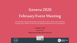 Geneva 2020
February Event Meeting
December 12,2016
12p.m.-1p.m.
William SmithInn,600 CastleSt.Geneva NY
12/9/2016 1
We will build a stronger Geneva by harnessing the resources of the entire community
in support of our children so that they may graduate prepared for lives of consequence.
 