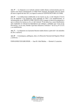 Art. 5° — Lo dispuesto en el artículo anterior tendrá efectos exclusivamente para los
sujetos cuya mayor remuneración y/o haber bruto mensual, devengado entre los meses
de enero a agosto del año 2013, no supere la suma de VEINTICINCO MIL ($ 25.000).
Art. 6° — Las deducciones establecidas en los incisos a), b) y c) del Artículo 23 de la
Ley de Impuesto a las Ganancias, texto ordenado en 1997 y sus modificaciones, se
incrementarán en un TREINTA POR CIENTO (30%) cuando se trate de las ganancias a
que se refieren los incisos a), b) y c) del Artículo 79 de dicha Ley, cuyos beneficiarios
sean empleados en relación de dependencia que trabajen y jubilados que viven en las
Provincias y, en su caso, Partido a que hace mención el Artículo 1° de la Ley Nº 23.272
y su modificación.
Art. 7° — Lo dispuesto en el presente Decreto tendrá efectos a partir del 1 de setiembre
de 2013, inclusive.
Art. 8° — Comuníquese, publíquese, dése a la Dirección Nacional del Registro Oficial
y archívese. —
FERNANDEZ DE KIRCHNER. — Juan M. Abal Medina. — Hernán G. Lorenzino.
 