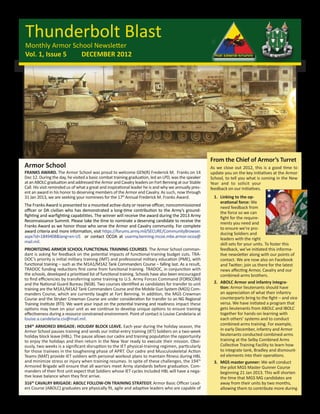 Thunderbolt Blast
Monthly Armor School Newsletter
Vol. 1, Issue 5  DECEMBER 2012




                                                                                                       From the Chief of Armor’s Turret
Armor School                                                                                           As we close out 2012, this is a good time to
FRANKS AWARD. The Armor School was proud to welcome GEN(R) Frederick M. Franks on 14                   update you on the key initiatives at the Armor
Dec 12. During the day, he visited a basic combat training graduation, led an LPD, was the speaker     School, to tell you what is coming in the New
at an ABOLC graduation and addressed the Armor and Cavalry leaders on Fort Benning at our Stable       Year and to solicit your
Call. His visit reminded us of what a great and inspirational leader he is and why we annually pres-   feedback on our initiatives.
ent an award in his honor to deserving members of the Armor and Cavalry. As such, now through
31 Jan 2013, we are seeking your nominees for the 17th Annual Frederick M. Franks Award.                1.	 Linking to the op-
                                                                                                            erational force: We
The Franks Award is presented to a mounted active-duty or reserve officer, noncommissioned                  need feedback from
officer or DA civilian who has demonstrated a long-time contribution to the Army’s ground-                  the force so we can
fighting and warfighting capabilities. The winner will receive the award during the 2013 Army               fight for the require-
Reconnaissance Summit. Please take the time to nominate a deserving candidate to receive the                ments you need and
Franks Award as we honor those who serve the Armor and Cavalry community. For complete                      to ensure we’re pro-
award criteria and more information, visit https://forums.army.mil/SECURE/CommunityBrowser.                 ducing Soldiers and
aspx?id=1849408&lang=en-US or contact OCOA at usarmy.benning.mcoe.mbx.armor-ocoa@                           leaders with the right
mail.mil.                                                                                                   skill sets for your units. To foster this
PRIORITIZING ARMOR SCHOOL FUNCTIONAL TRAINING COURSES. The Armor School comman-                             feedback, we’ve initiated this informa-
dant is asking for feedback on the potential impacts of functional-training budget cuts. TRA-               tive newsletter along with our points of
DOC’s priority is initial military training (IMT) and professional military education (PME), with           contact. We are now also on Facebook
functional training – such as the M1A1/M1A2 Tank Commanders Course – falling last. As a result,             and Twitter; join us there for the latest
TRADOC funding reductions first come from functional training. TRADOC, in conjunction with                  news affecting Armor, Cavalry and our
the schools, developed a prioritized list of functional training. Schools have also been encouraged         combined-arms brothers.
to find efficiencies by transferring some training to U.S. Army Forces Command (FORSCOM)
and the National Guard Bureau (NGB). Two courses identified as candidates for transfer to unit          2.	 ABOLC Armor and infantry integra-
training are the M1A1/M1A2 Tank Commanders Course and the Mobile Gun System (MGS) Com-                      tion: Armor lieutenants should have
manders Course, which are currently taught at Fort Benning. In addition, the MGS Crewman                    an appreciation of what their infantry
Course and the Stryker Crewman Course are under consideration for transfer to an NG Regional                counterparts bring to the fight – and vice
Training Institute (RTI). We want your input on the potential training and readiness impact these           versa. We have initiated a program that
options may have on your unit as we continue to develop unique options to ensure training                   gets lieutenants from ABOLC and IBOLC
effectiveness during a resource constrained environment. Point of contact is Louise Candelaria at           together for hands-on learning with
louise.a.candelaria.civ@mail.mil.                                                                           each others’ systems and to conduct
                                                                                                            combined-arms training. For example,
194th ARMORED BRIGADE: HOLIDAY BLOCK LEAVE. Each year during the holiday season, the
Armor School pauses training and sends our initial-entry training (IET) Soldiers on a two-week              in early December, infantry and Armor
holiday block leave (HBL). The pause allows our cadre and training population the opportunity               lieutenants conducted combined-arms
to enjoy the holidays and then return in the New Year ready to execute their mission. Obvi-                 training at the Selby Combined Arms
ously, two weeks is a significant disruption to the IET physical-training regimen, particularly             Collective Training Facility to learn how
for those trainees in the toughening phase of APRT. Our cadre and Musculoskeletal Action                    to integrate tank, Bradley and dismount-
Teams (MAT) provide IET soldiers with personal workout plans to maintain fitness during HBL                 ed elements into their operations.
and minimize stress or injury when training resumes. In spite of these challenges, the 194th            3.	 MGS master gunner: We will conduct
Armored Brigade will ensure that all warriors meet Army standards before graduation. Com-                   the pilot MGS Master Gunner Course
manders of their first unit expect that Soldiers whose IET cycles included HBL will have a nega-            beginning 21 Jan 2013. This will shorten
tive leave balance when they first arrive.                                                                  the time that MGS MG candidates are
316th CAVALRY BRIGADE: ABOLC FOLLOW-ON TRAINING STRATEGY. Armor Basic Officer Lead-                         away from their units by two months,
ers Course (ABOLC) graduates are physically fit, agile and adaptive leaders who are capable of              allowing them to contribute more during
 