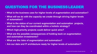 • What is the business case for higher levels of augmentation and automation?
• What will we do with the capacity we create through driving higher levels
of automation?
• What is the status of our current augmentation and automation projects,
and how can they be coordinated within a holistic strategy?
• Which high-priority projects could deliver quick wins?
• What are the possible consequences of holding back on augmentation
and automation investments?
• What are the risks of augmentation and automation?
• Are our data and IT architecture ready for higher levels of automation?
Copyright © 2019 Accenture. All rights reserved. 21
QUESTIONS FOR THE BUSINESSLEADER
 