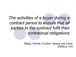 The activities of a buyer during a
contract period to ensure that all
parties to the contract fulfil their
contractual obligations
Bailey, Farmer, Crocker, Jessop and Jones
(2008) p. 419

 