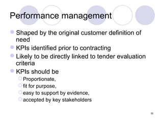 Performance management
Shaped by the original customer definition of
need
KPIs identified prior to contracting
Likely to be directly linked to tender evaluation
criteria
KPIs should be
 Proportionate,
 fit for purpose,
 easy to support by evidence,
 accepted by key stakeholders
55

 