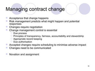 Managing contract change
 Acceptance that change happens
 Risk management predicts what might happen and potential
responses
 Changes require negotiation
 Change management control is essential





Due process
Principles of transparency, fairness, accountability and stewardship
Appropriate record keeping
Due authorisation

 Accepted changes require scheduling to minimise adverse impact
 Changes need to be communicated
 Novation and assignment

60

 
