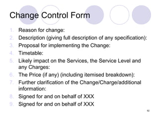 Change Control Form
1.
2.
3.
4.
5.
6.
7.
8.
9.

Reason for change:
Description (giving full description of any specification):
Proposal for implementing the Change:
Timetable:
Likely impact on the Services, the Service Level and
any Charges:
The Price (if any) (including itemised breakdown):
Further clarification of the Change/Charge/additional
information:
Signed for and on behalf of XXX
Signed for and on behalf of XXX
62

 