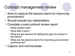 Contract management review
Aims to capture the lessons learnt for improving
procurement
Should include key stakeholders
Complete a post-contract review report
 What worked well?
 What didn’t work?
 What are the lessons for letting this type of contract in
the future?
 What are the lessons learnt for improving procurement
performance?

Capture and communicate
65

 