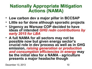 Nationally Appropriate Mitigation
Actions (NAMA)
• Low carbon dev a major pillar in BCCSAP
• Little so far done although sporadic projects
• Urgency as Warsaw COP decided to have
ideas of intended GHG redn contributions by
early 2015 for LBA
• A full NAMA for all sectors may not be
possible now but given energy sector’s
crucial role in dev process as well as in GHG
emission, raising generation or production
and consumption efficiencies in energy may
be the initial idea for a NAMA - agriculture
presents a major headache though
December 13, 2013

10

 