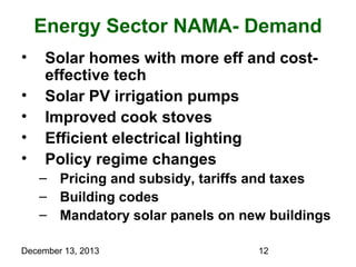 Energy Sector NAMA- Demand
•
•
•
•
•

Solar homes with more eff and costeffective tech
Solar PV irrigation pumps
Improved cook stoves
Efficient electrical lighting
Policy regime changes
– Pricing and subsidy, tariffs and taxes
– Building codes
– Mandatory solar panels on new buildings

December 13, 2013

12

 