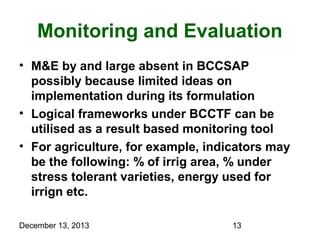 Monitoring and Evaluation
• M&E by and large absent in BCCSAP
possibly because limited ideas on
implementation during its formulation
• Logical frameworks under BCCTF can be
utilised as a result based monitoring tool
• For agriculture, for example, indicators may
be the following: % of irrig area, % under
stress tolerant varieties, energy used for
irrign etc.
December 13, 2013

13

 
