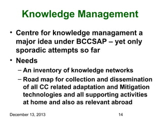Knowledge Management
• Centre for knowledge managament a
major idea under BCCSAP – yet only
sporadic attempts so far
• Needs
– An inventory of knowledge networks
– Road map for collection and dissemination
of all CC related adaptation and Mitigation
technologies and all supporting activities
at home and also as relevant abroad
December 13, 2013

14

 