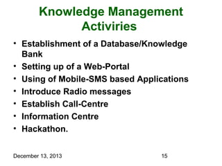 Knowledge Management
Activiries
• Establishment of a Database/Knowledge
Bank
• Setting up of a Web-Portal
• Using of Mobile-SMS based Applications
• Introduce Radio messages
• Establish Call-Centre
• Information Centre
• Hackathon.
December 13, 2013

15

 