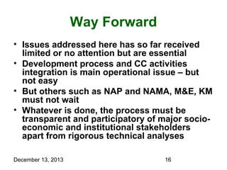 Way Forward
• Issues addressed here has so far received
limited or no attention but are essential
• Development process and CC activities
integration is main operational issue – but
not easy
• But others such as NAP and NAMA, M&E, KM
must not wait
• Whatever is done, the process must be
transparent and participatory of major socioeconomic and institutional stakeholders
apart from rigorous technical analyses
December 13, 2013

16

 