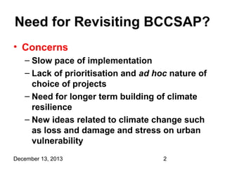 Need for Revisiting BCCSAP?
• Concerns
– Slow pace of implementation
– Lack of prioritisation and ad hoc nature of
choice of projects
– Need for longer term building of climate
resilience
– New ideas related to climate change such
as loss and damage and stress on urban
vulnerability
December 13, 2013

2

 
