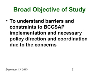 Broad Objective of Study
• To understand barriers and
constraints to BCCSAP
implementation and necessary
policy direction and coordination
due to the concerns

December 13, 2013

3

 