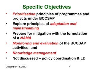 Specific Objectives
•
•
•
•
•
•

Prioritisation principles of programmes and
projects under BCCSAP
Explore principles of adaptation and
mainstreaming
Prepare for mitigation with the formulation
of a NAMA
Monitoring and evaluation of the BCCSAP
activities; and
Knowledge management
Not discussed – policy coordination & LD

December 13, 2013

4

 