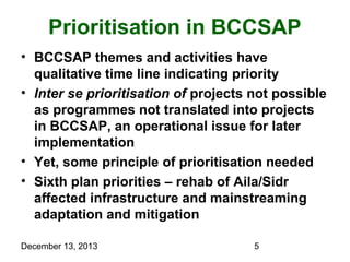 Prioritisation in BCCSAP
• BCCSAP themes and activities have
qualitative time line indicating priority
• Inter se prioritisation of projects not possible
as programmes not translated into projects
in BCCSAP, an operational issue for later
implementation
• Yet, some principle of prioritisation needed
• Sixth plan priorities – rehab of Aila/Sidr
affected infrastructure and mainstreaming
adaptation and mitigation
December 13, 2013

5

 