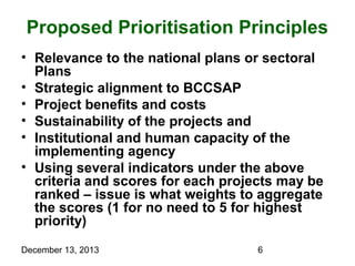 Proposed Prioritisation Principles
• Relevance to the national plans or sectoral
Plans
• Strategic alignment to BCCSAP
• Project benefits and costs
• Sustainability of the projects and
• Institutional and human capacity of the
implementing agency
• Using several indicators under the above
criteria and scores for each projects may be
ranked – issue is what weights to aggregate
the scores (1 for no need to 5 for highest
priority)
December 13, 2013

6

 