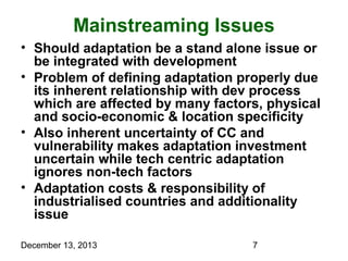 Mainstreaming Issues
• Should adaptation be a stand alone issue or
be integrated with development
• Problem of defining adaptation properly due
its inherent relationship with dev process
which are affected by many factors, physical
and socio-economic & location specificity
• Also inherent uncertainty of CC and
vulnerability makes adaptation investment
uncertain while tech centric adaptation
ignores non-tech factors
• Adaptation costs & responsibility of
industrialised countries and additionality
issue
December 13, 2013

7

 