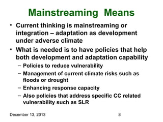 Mainstreaming Means
• Current thinking is mainstreaming or
integration – adaptation as development
under adverse climate
• What is needed is to have policies that help
both development and adaptation capability
– Policies to reduce vulnerability
– Management of current climate risks such as
floods or drought
– Enhancing response capacity
– Also policies that address specific CC related
vulnerability such as SLR
December 13, 2013

8

 