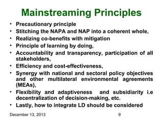 Mainstreaming Principles
•
•
•
•
•
•
•
•
•

Precautionary principle
Stitching the NAPA and NAP into a coherent whole,
Realizing co-benefits with mitigation
Principle of learning by doing,
Accountability and transparency, participation of all
stakeholders,
Efficiency and cost-effectiveness,
Synergy with national and sectoral policy objectives
and other multilateral environmental agreements
(MEAs),
Flexibility and adaptiveness and subsidiarity i.e
decentralization of decision-making, etc.
Lastly, how to integrate LD should be considered

December 13, 2013

9

 