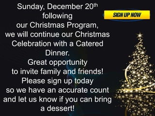 Sunday, December 20th
following
our Christmas Program,
we will continue our Christmas
Celebration with a Catered
Dinner.
Great opportunity
to invite family and friends!
Please sign up today
so we have an accurate count
and let us know if you can bring
a dessert!
 