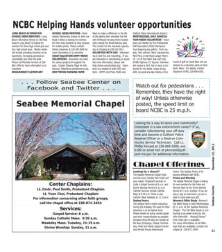 NCBC Helping Hands volunteer opportunities
LONG BEACH ALTERNATIVE                     SCHOOL SEEKS MENTORS - Wool-              Want to make a difference in the life     Gulfport Biloxi International Airport.)
SCHOOL SEEKS MENTORS - Long                market Elementary School on John Lee      of the elderly then volunteer this fall   PROFESSIONAL GOLF ASSOCIA-
Beach Alternative School on Old Pass       Road in Biloxi is looking for mentors     with Driftwood Nursing Home located       TION NEEDS VOLUNTEERS - Volun-
Road in Long Beach is looking for          for their male students as they prepare   right outside the Broad Avenue gate.      teers are needed for the Professional
mentors for three high school girls and    for middle school. Please contact         The contact for this volunteer opportu-   Golf Association (PGA) Champions
four high school boys. Mentor duties       Shirley Hardman at 228-392-5640 for       nity is Christina at 228-243-3421.        Tour featuring top golfers - Fred Cou-
will include providing direction on as-    more information or to volunteer.         VOLUNTEER WITH USO - Volunteer-           ples, Tom Lehman, Mark Calcavecchia,
signments, increasing personal ac-         COAST SALVATION ARMY NEEDS                ing is both fun and rewarding. If you     Nick Price, & Bernhard Langer March
countability and other life skills.        VOLUNTEERS - Volunteers are need          are interested in volunteering or would   18 - 24 at the Fallen Oak Golf Club,
Please call Michelle Harrison at 228-      for various projects throughout the       like more information, please visit       24400 Highway 15, Saucier. Volunteer         round of golf at Grand Bear and ad-
865-1956 for more information or to        year. Contact Shawna Tatge for info,      http://www.usovolunteer.org/. Volun-      will receive a shirt, hat or visor, a cre-   mission to a volunteer party at Hard
volunteer.                                 Shawna_Tatge@uss.salvationarmy.org        teers are needed at both USO loca-        dential for the Week, meals during           Rock, Biloxi. For details, contact
WOOLMARKET ELEMENTARY                      DRIFTWOOD NURSING HOME -                  tions - (NMPS 2nd Floor, NCBC and         shift, six good-any-day tickets, a free      Stephanie Griffis, 228-896-6365.



         . . . Follow                              Seabee Center                                          on
           Facebook                                and Twitter . .                                        .                       Watch out for pedestrians . . .
                                                                                                                                  Remember, they have the right
                                                                                                                                  of way! Unless otherwise
    Seabee Memorial Chapel                                                                                                        posted, the speed limit on
                                                                                                                                  board NCBC is 25 m.p.h.

                                                                                                                                Looking for a way to serve your community?
                                                                                                                                Interested in a law enforcement career? If so,
                                                                                                                                consider volunteering your off duty
                                                                                                                                time and become a Gulfport Police
                                                                                                                                Reserve Officer or a Reserve Com-
                                                                                                                                munity Service Technician. Call Lt.




                                                                                                                                                                                                                   December 13, 2012
                                                                                                                                Phillip Kincaid at 228-868-5900, ext.
                                                                                                                                6189 or email him at pkincaid@gulf-
                                                                                                                                port-ms.gov for additional information.


                                                                                                                               Chapel Offerings
                                                                                                                               Looking for a church?                        Home. The Seabee Pantry is for
                                                                                                                               The Seabee Memorial Chapel holds             anyone affiliated with NCBC.
                                                                                                                               services every Sunday that might suit        Praise and Worship
                                                                                                                               your needs. Protestant Services in-          The Seabee Memorial Chapel is looking
                                          Center Chaplains:                                                                    clude a Gospel Service at 8 a.m. and         for new members for the Praise and



                                                                                                                                                                                                                   Seabee Courier
                                                                                                                               Divine Worship Service at 11 a.m.            Worship Team for the Divine Worship
                        Lt. Cmdr. Paul Smith, Protestant Chaplain                                                              Catholic Services include Catholic           Service at 11 a.m. Sundays. If you can
                             Lt. Yoon Choi, Protestant Chaplain                                                                Mass at 9:30 a.m. There is also              sing or play an instrument, you are in-
                      For information concerning other faith groups,                                                           Catholic Mass Tuesdays at 11:15 a.m.         vited to come share your gift.
                                                                                                                               Seabee Pantry                                Women’s Bible Study Women’s
                           call the chapel office at 228-871-2454                                                              The Seabee Pantry needs restocking.          Fall Bible Study is held Wednesdays
                                                                                                                               During the holidays, the need for food       at 11 a.m. at the Seabee Memorial
                                                   Services:                                                                   donations is at its highest level.           Chapel. The Fall Bible Study is con-
                                     Gospel Service: 8 a.m.                                                                    Please donate as many canned goods           ducting a six-week study by Jen-
                                                                                                                               and other nonperishables as possible.        nifer Rothchild - Missing Pieces.”
                                Sunday Catholic Mass: 9:30 a.m.                                                                Donation drop-off sites are located at       Free child care is available.
                               Weekday Mass: Tuesday, 11:15 a.m.                                                               the Navy Exchange, Chapel, Commis-           For more information on all offer-
                                Divine Worship: Sunday, 11 a.m.                                                                sary, Fleet and Family Support Center        ings that are available, contact the
                                                                                                                               and Armed Forces Retirement                  chapel at 228-871-2454.                 11
 
