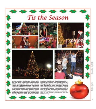 Tis the Season




                                                                                                         December 13, 2012
Service members, families and civilians affili-    Brockway, MWR director flipped the switch to il-

                                                                                                         Seabee Courier
ated with Naval Construction Battalion Center      luminate the Christmas Tree and light up the sky.
(NCBC) came together at the Youth Activities       Although the night air was balmy, children of all
Center (YAC) to attend the annual Tree Lighting    ages were able to dance and play in artificial
and Holiday Gift Village event Dec. 7. Sponsored   snow as they waited in line to visit Santa and tell
by Morale, Welfare and Recreation (MWR), the       him their secret wishes. The tree will remain in
family-friendly fun included children's games,     front of the YAC throughout the holiday sea-
free prizes, vendors, warm cookies and milk and    son. (U.S. Navy photos by Mass Communication Spe-
pictures with Santa. Capt. Rick Burgess, com-      cialist 1st Class Jonathan Carmichael, Rob Mims and
manding officer of NCBC, Santa and Debbie          MWR/Released)




                                                                                                           7
 