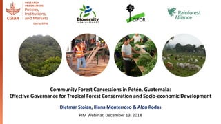 Community Forest Concessions in Petén, Guatemala:
Effective Governance for Tropical Forest Conservation and Socio-economic Development
Dietmar Stoian, Iliana Monterroso & Aldo Rodas
PIM Webinar, December 13, 2018
 