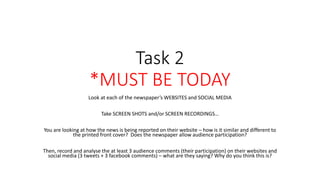 Task 2
*MUST BE TODAY
Look at each of the newspaper’s WEBSITES and SOCIAL MEDIA
Take SCREEN SHOTS and/or SCREEN RECORDINGS…
You are looking at how the news is being reported on their website – how is it similar and different to
the printed front cover? Does the newspaper allow audience participation?
Then, record and analyse the at least 3 audience comments (their participation) on their websites and
social media (3 tweets + 3 facebook comments) – what are they saying? Why do you think this is?
 